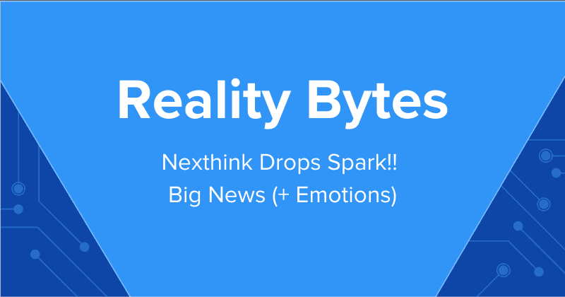 Reality Bytes #79: Nexthink Drops Spark!! Big News (+ Emotions)